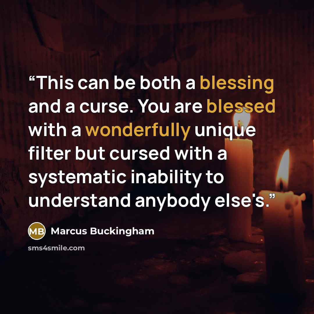 “This can be both a blessing and a curse. You are blessed with a wonderfully unique filter but cursed with a systematic inability to understand anybody else's.” quote by Marcus Buckingham
