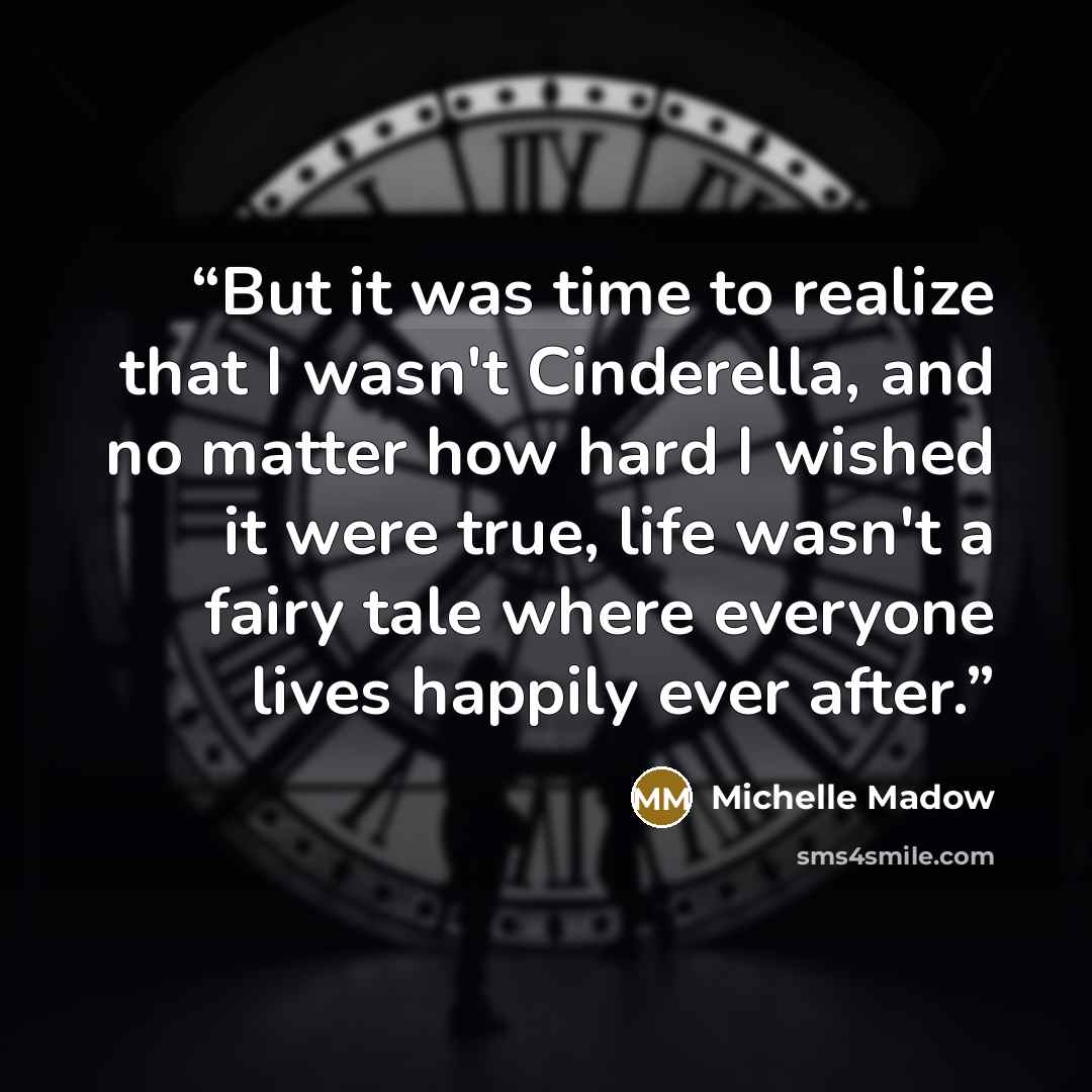 “But it was time to realize that I wasn't Cinderella, and no matter how hard I wished it were true, life wasn't a fairy tale where everyone lives happily ever after.” quote by Michelle Madow