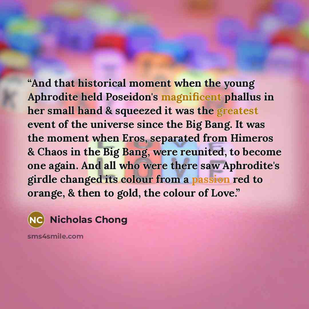 “And that historical moment when the young Aphrodite held Poseidon's magnificent phallus in her small hand & squeezed it was the greatest event of the universe since the Big Bang. It was the moment when Eros, separated from Himeros & Chaos in the Big Bang, were reunited, to become one again. And…” quote by Nicholas Chong