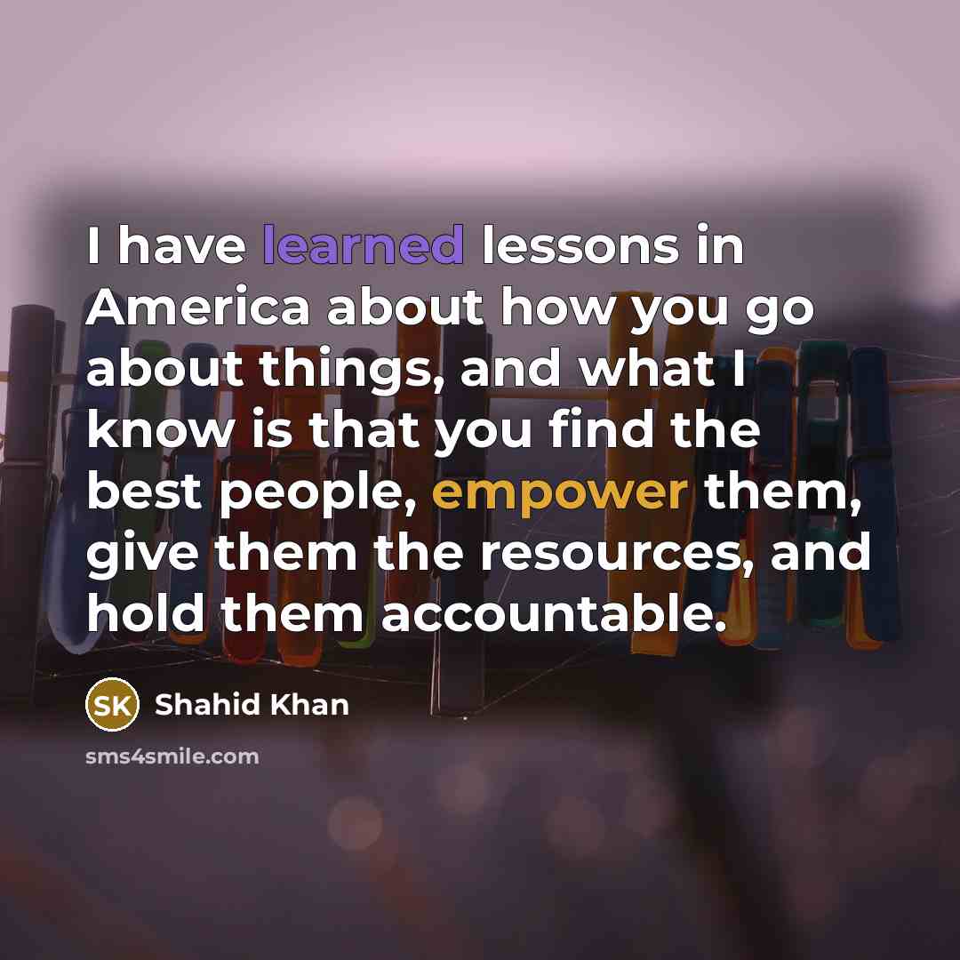 “I have learned lessons in America about how you go about things, and what I know is that you find the best people, empower them, give them the resources, and hold them accountable.” quote by Shahid Khan