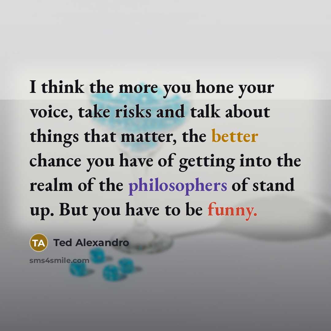 “I think the more you hone your voice, take risks and talk about things that matter, the better chance you have of getting into the realm of the philosophers of stand up. But you have to be funny.” quote by Ted Alexandro