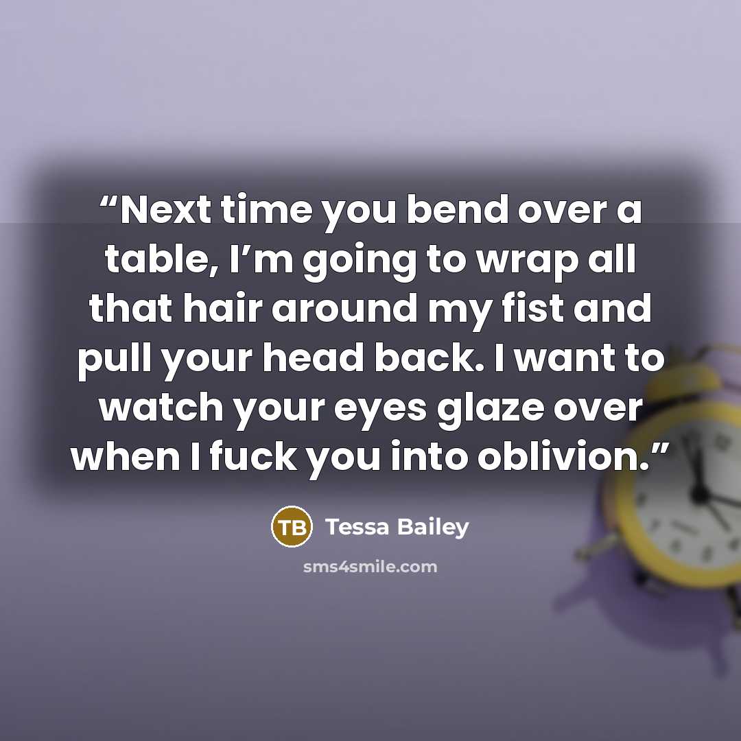 “Next time you bend over a table, I’m going to wrap all that hair around my fist and pull your head back. I want to watch your eyes glaze over when I fuck you into oblivion.” quote by Tessa Bailey