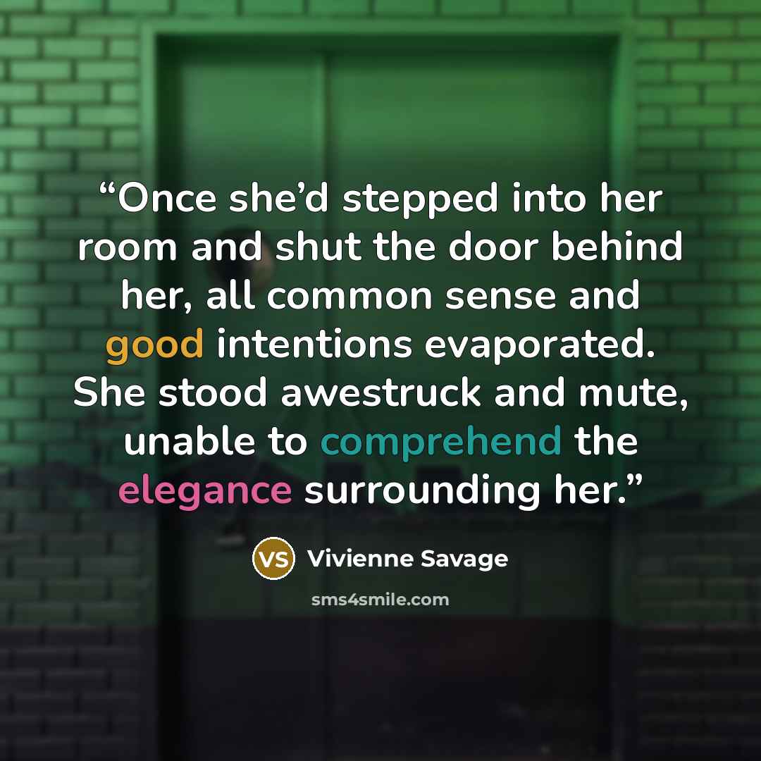 “Once she’d stepped into her room and shut the door behind her, all common sense and good intentions evaporated. She stood awestruck and mute, unable to comprehend the elegance surrounding her.” quote by Vivienne Savage