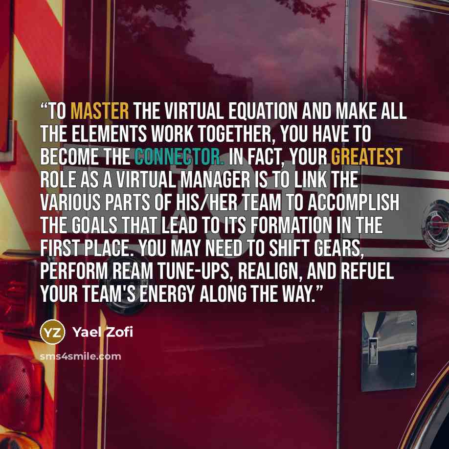 “To master the virtual equation and make all the elements work together, you have to become the connector. In fact, your greatest role as a virtual manager is to link the various parts of his/her team to accomplish the goals that lead to its formation in the first place. You may need to shift…” quote by Yael Zofi