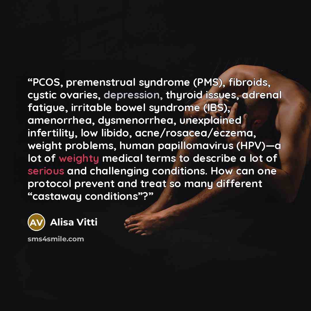 “PCOS, premenstrual syndrome (PMS), fibroids, cystic ovaries, depression, thyroid issues, adrenal fatigue, irritable bowel syndrome (IBS), amenorrhea, dysmenorrhea, unexplained infertility, low libido, acne/rosacea/eczema, weight problems, human papillomavirus (HPV)—a lot of weighty medical terms…” quote by Alisa Vitti