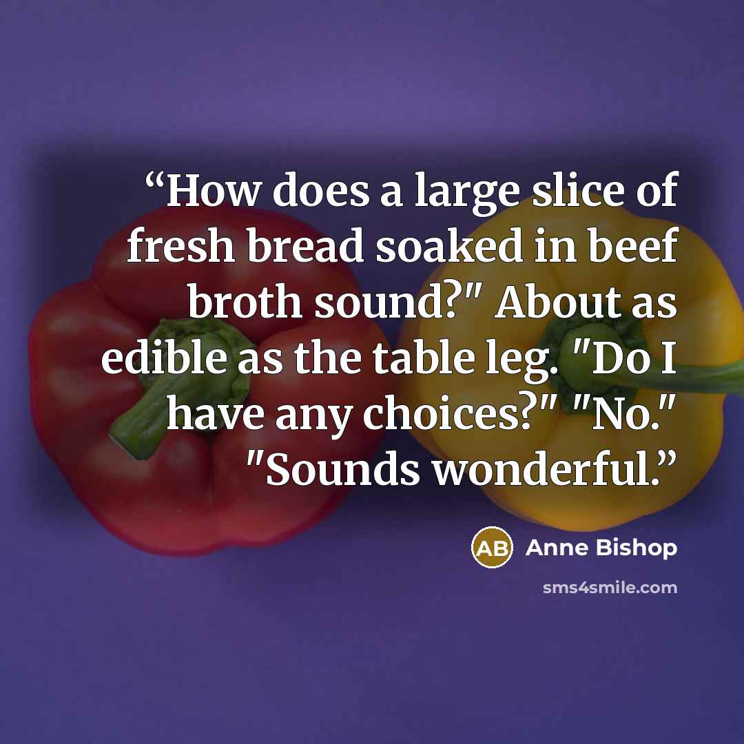 “How does a large slice of fresh bread soaked in beef broth sound?" About as edible as the table leg. "Do I have any choices?" "No." "Sounds wonderful.” quote by Anne Bishop