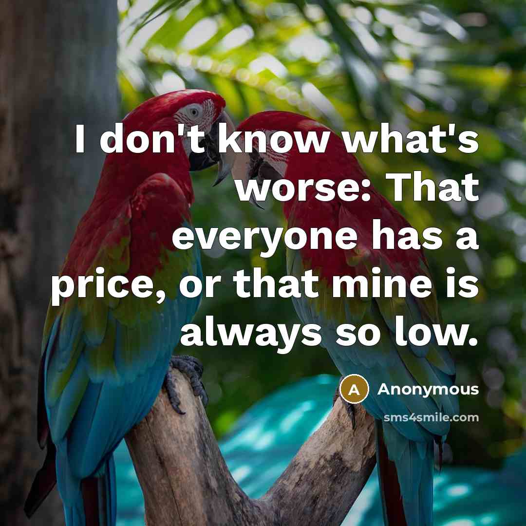 “I don't know what's worse: That everyone has a price, or that mine is always so low.” quote by Anonymous