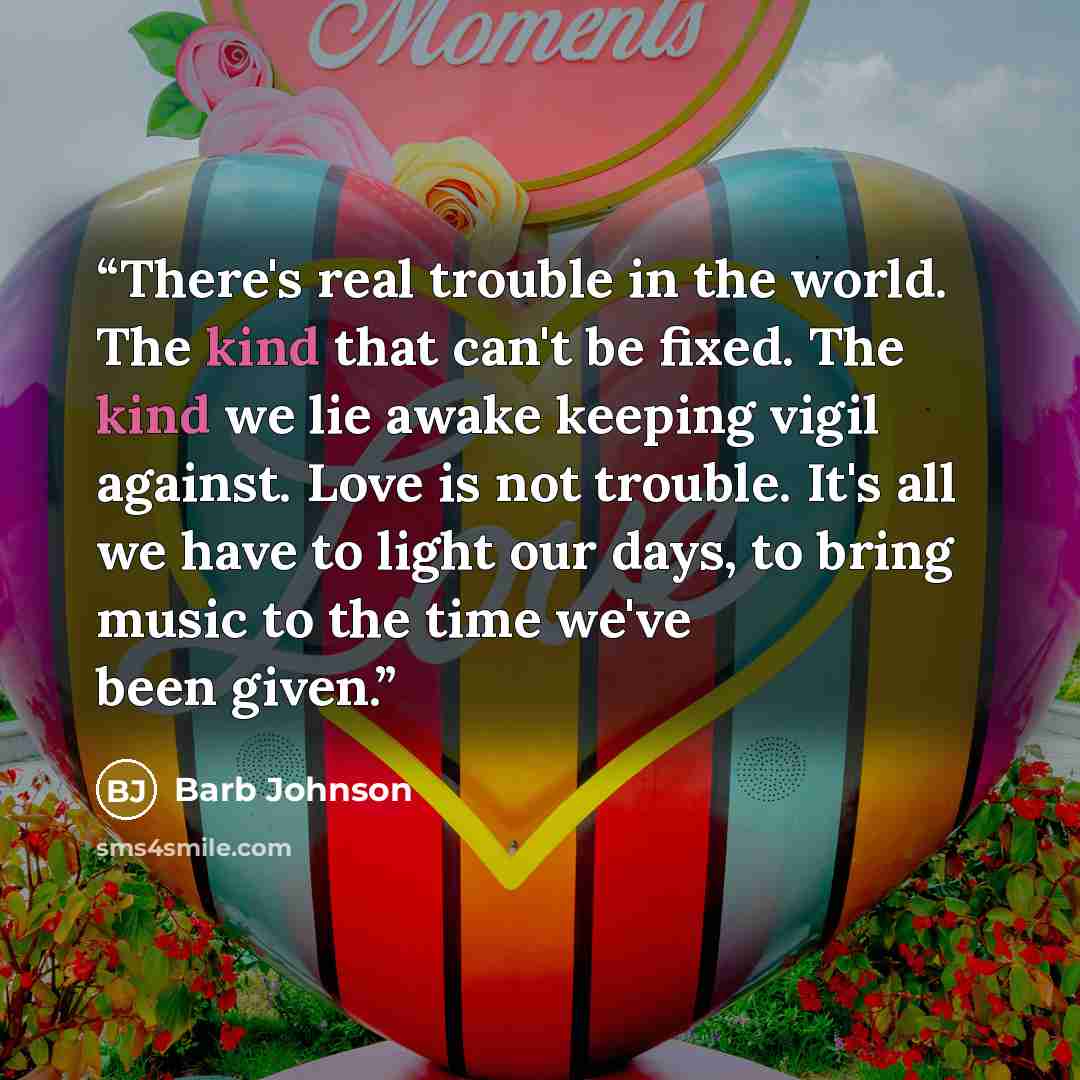 “There's real trouble in the world. The kind that can't be fixed. The kind we lie awake keeping vigil against. Love is not trouble. It's all we have to light our days, to bring music to the time we've been given.” quote by Barb Johnson