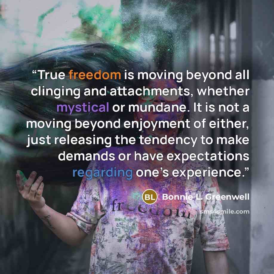 “True freedom is moving beyond all clinging and attachments, whether mystical or mundane. It is not a moving beyond enjoyment of either, just releasing the tendency to make demands or have expectations regarding one’s experience.” quote by Bonnie L. Greenwell