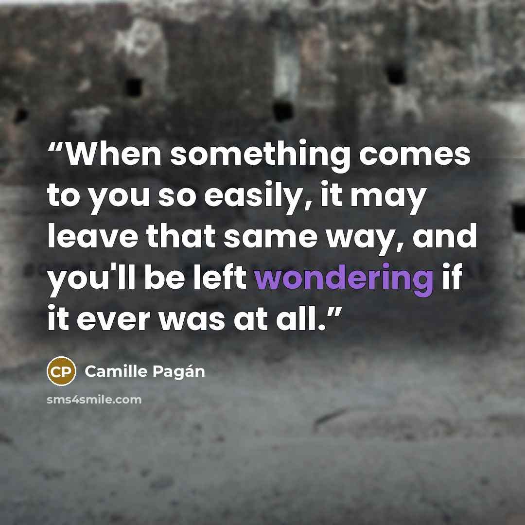 “When something comes to you so easily, it may leave that same way, and you'll be left wondering if it ever was at all.” quote by Camille Pagán