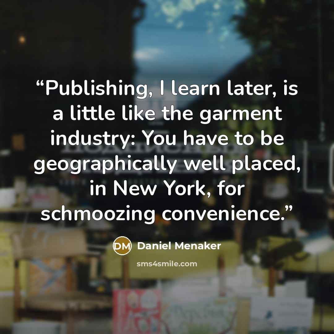“Publishing, I learn later, is a little like the garment industry: You have to be geographically well placed, in New York, for schmoozing convenience.” quote by Daniel Menaker