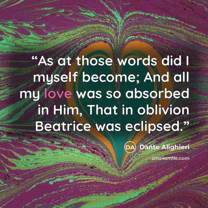 “As at those words did I myself become; And all my love was so absorbed in Him, That in oblivion Beatrice was eclipsed.” quote by Dante Alighieri