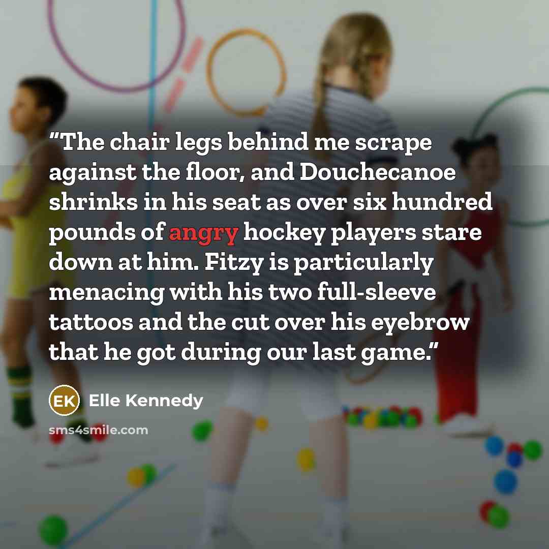 “The chair legs behind me scrape against the floor, and Douchecanoe shrinks in his seat as over six hundred pounds of angry hockey players stare down at him. Fitzy is particularly menacing with his two full-sleeve tattoos and the cut over his eyebrow that he got during our last game.” quote by Elle Kennedy