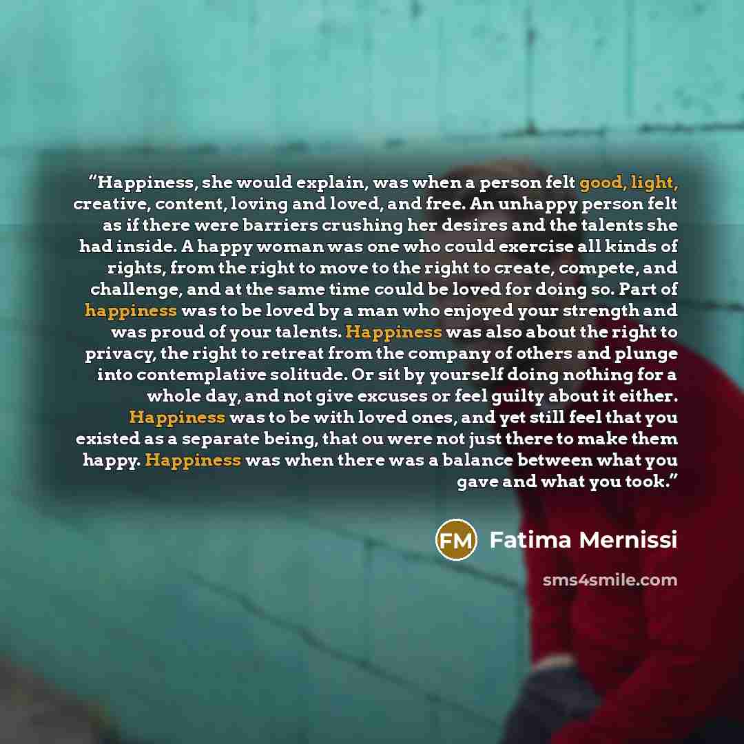 “Happiness, she would explain, was when a person felt good, light, creative, content, loving and loved, and free. An unhappy person felt as if there were barriers crushing her desires and the talents she had inside. A happy woman was one who could exercise all kinds of rights, from the right to…” quote by Fatima Mernissi