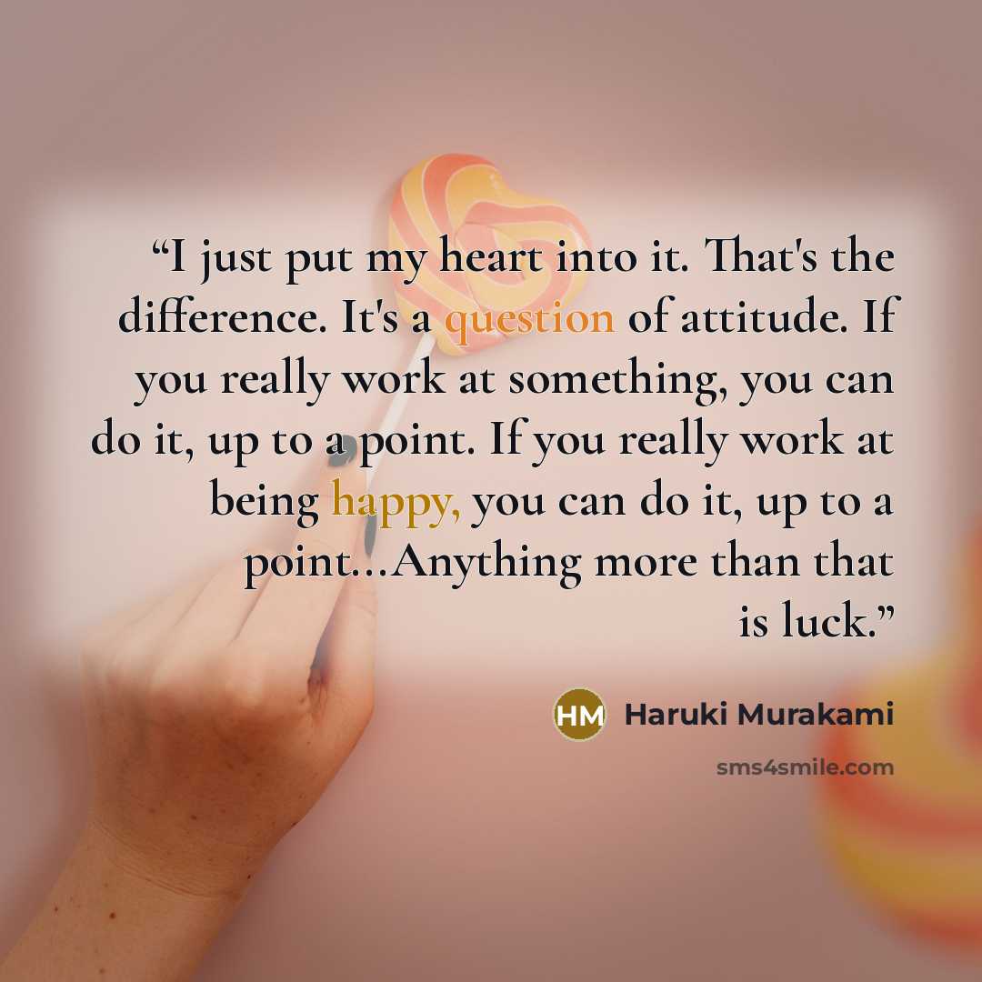 “I just put my heart into it. That's the difference. It's a question of attitude. If you really work at something, you can do it, up to a point. If you really work at being happy, you can do it, up to a point...Anything more than that is luck.” quote by Haruki Murakami