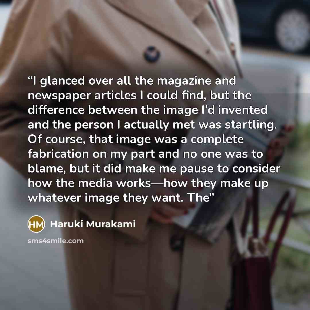 “I glanced over all the magazine and newspaper articles I could find, but the difference between the image I’d invented and the person I actually met was startling. Of course, that image was a complete fabrication on my part and no one was to blame, but it did make me pause to consider how the…” quote by Haruki Murakami