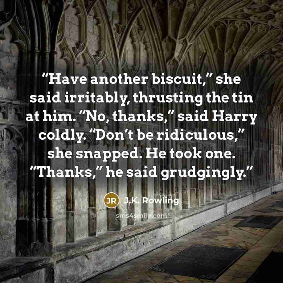 “Have another biscuit,” she said irritably, thrusting the tin at him. “No, thanks,” said Harry coldly. “Don’t be ridiculous,” she snapped. He took one. “Thanks,” he said grudgingly.” quote by J.K. Rowling