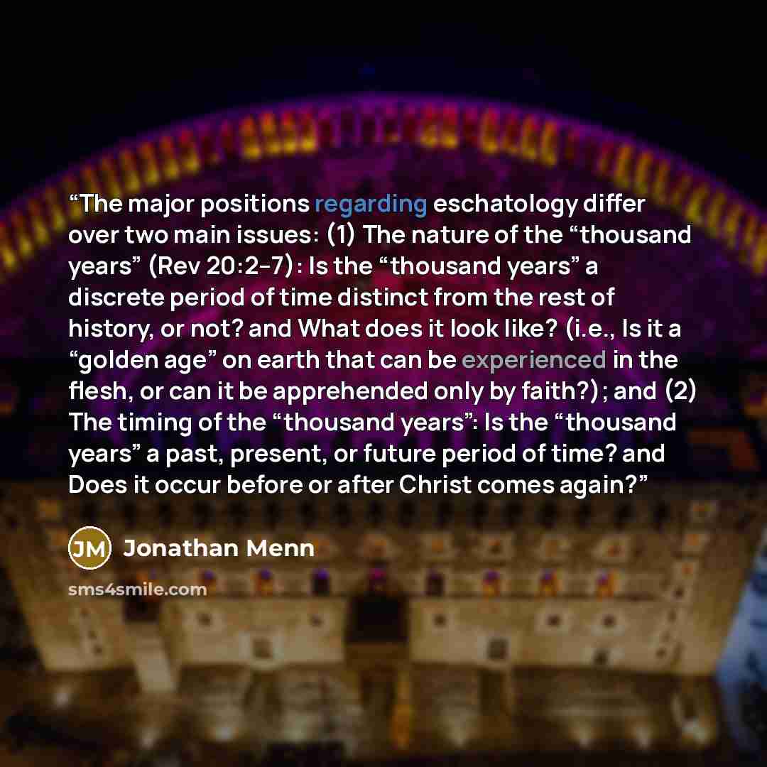“The major positions regarding eschatology differ over two main issues: (1) The nature of the “thousand years” (Rev 20:2–7): Is the “thousand years” a discrete period of time distinct from the rest of history, or not? and What does it look like? (i.e., Is it a “golden age” on earth that can be…” quote by Jonathan Menn