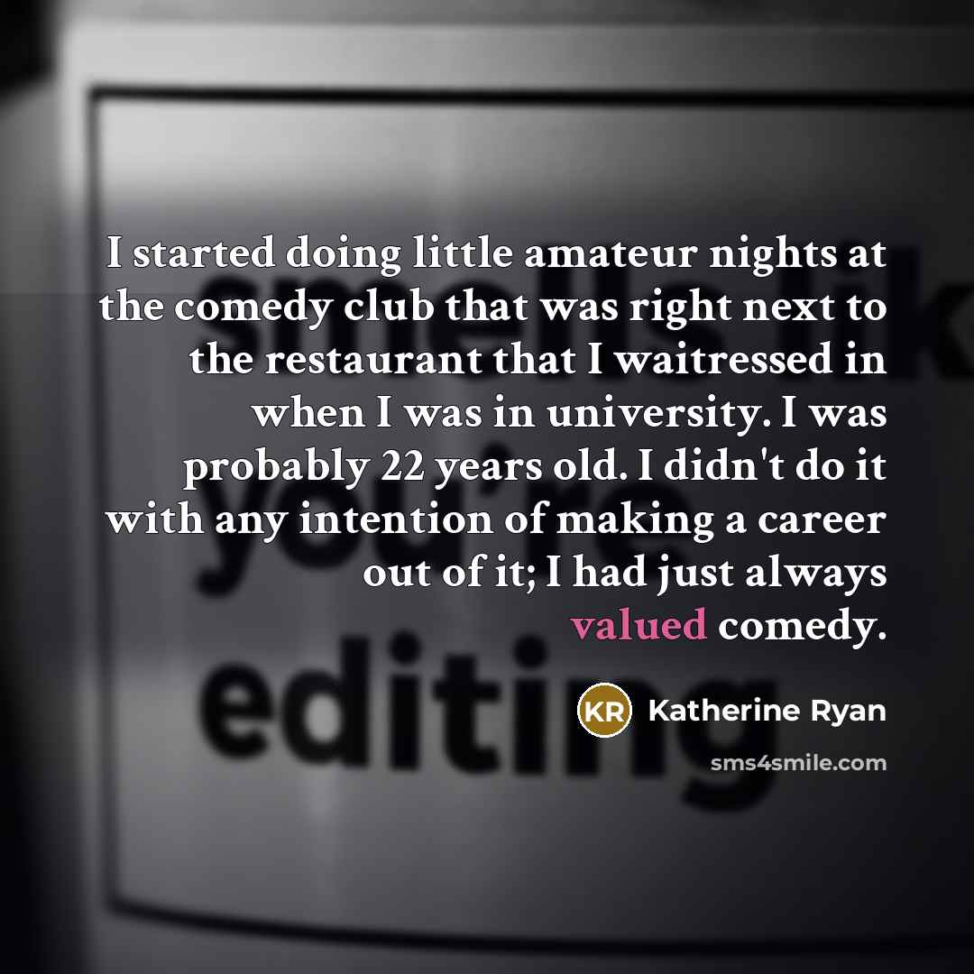 “I started doing little amateur nights at the comedy club that was right next to the restaurant that I waitressed in when I was in university. I was probably 22 years old. I didn't do it with any intention of making a career out of it; I had just always valued comedy.” quote by Katherine Ryan