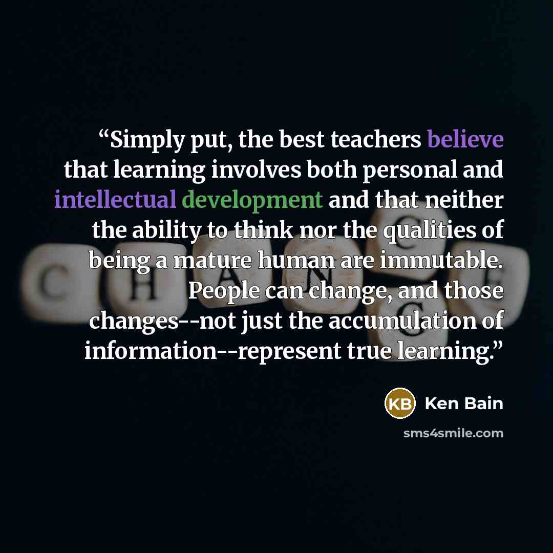 “Simply put, the best teachers believe that learning involves both personal and intellectual development and that neither the ability to think nor the qualities of being a mature human are immutable. People can change, and those changes--not just the accumulation of information--represent true…” quote by Ken Bain