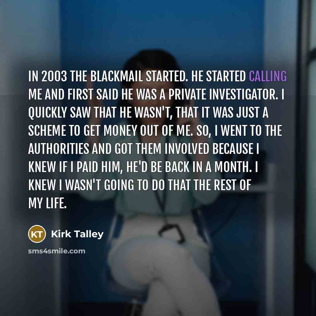 “In 2003 the blackmail started. He started calling me and first said he was a private investigator. I quickly saw that he wasn't, that it was just a scheme to get money out of me. So, I went to the authorities and got them involved because I knew if I paid him, he'd be back in a month. I knew I…” quote by Kirk Talley