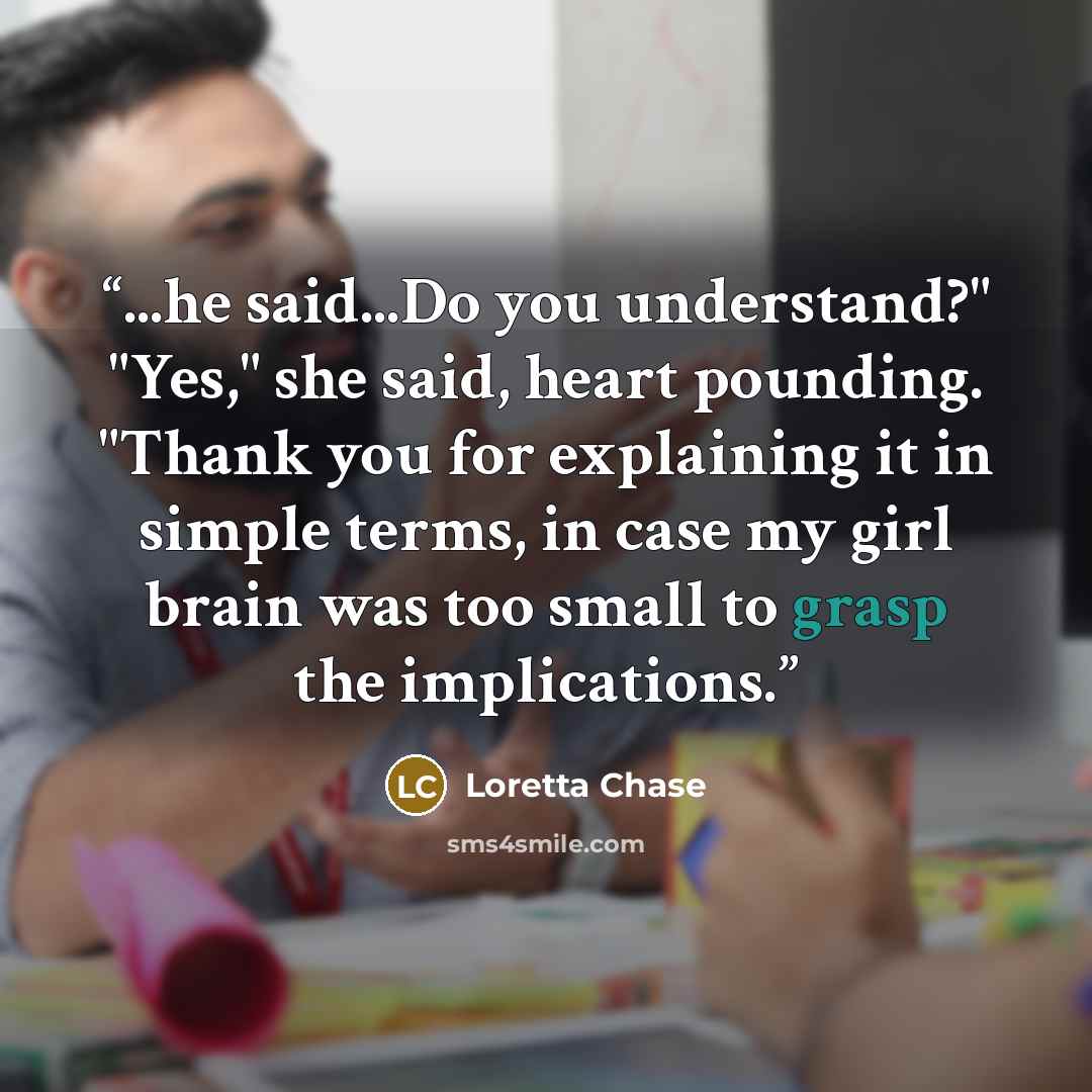 “...he said...Do you understand?" "Yes," she said, heart pounding. "Thank you for explaining it in simple terms, in case my girl brain was too small to grasp the implications.” quote by Loretta Chase