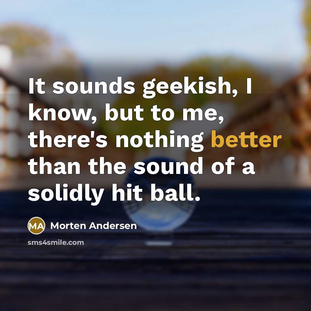 “It sounds geekish, I know, but to me, there's nothing better than the sound of a solidly hit ball.” quote by Morten Andersen