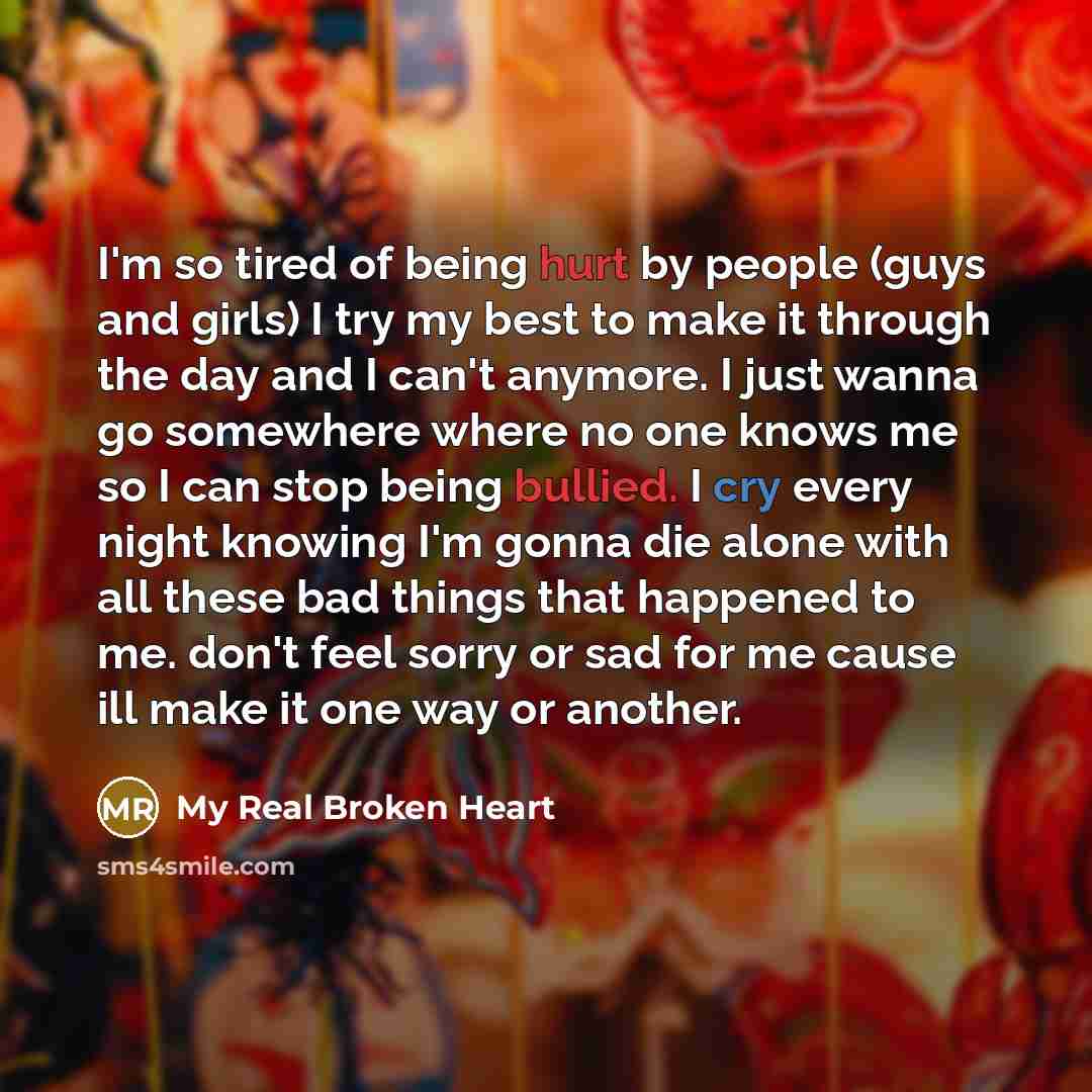 “I'm so tired of being hurt by people (guys and girls) I try my best to make it through the day and I can't anymore. I just wanna go somewhere where no one knows me so I can stop being bullied. I cry every night knowing I'm gonna die alone with all these bad things that happened to me. don't feel…” quote by My Real Broken Heart