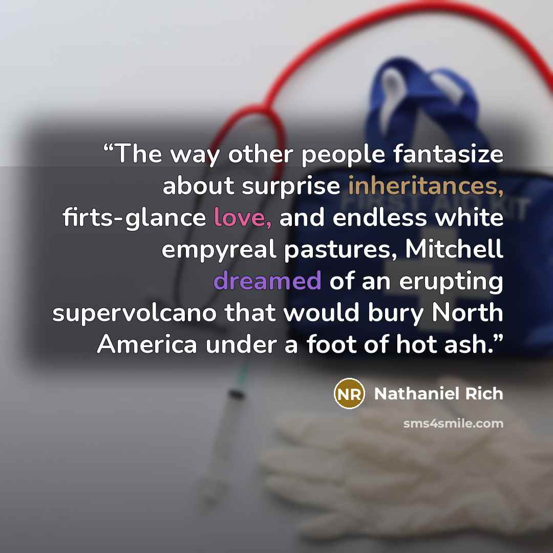 “The way other people fantasize about surprise inheritances, firts-glance love, and endless white empyreal pastures, Mitchell dreamed of an erupting supervolcano that would bury North America under a foot of hot ash.” quote by Nathaniel Rich