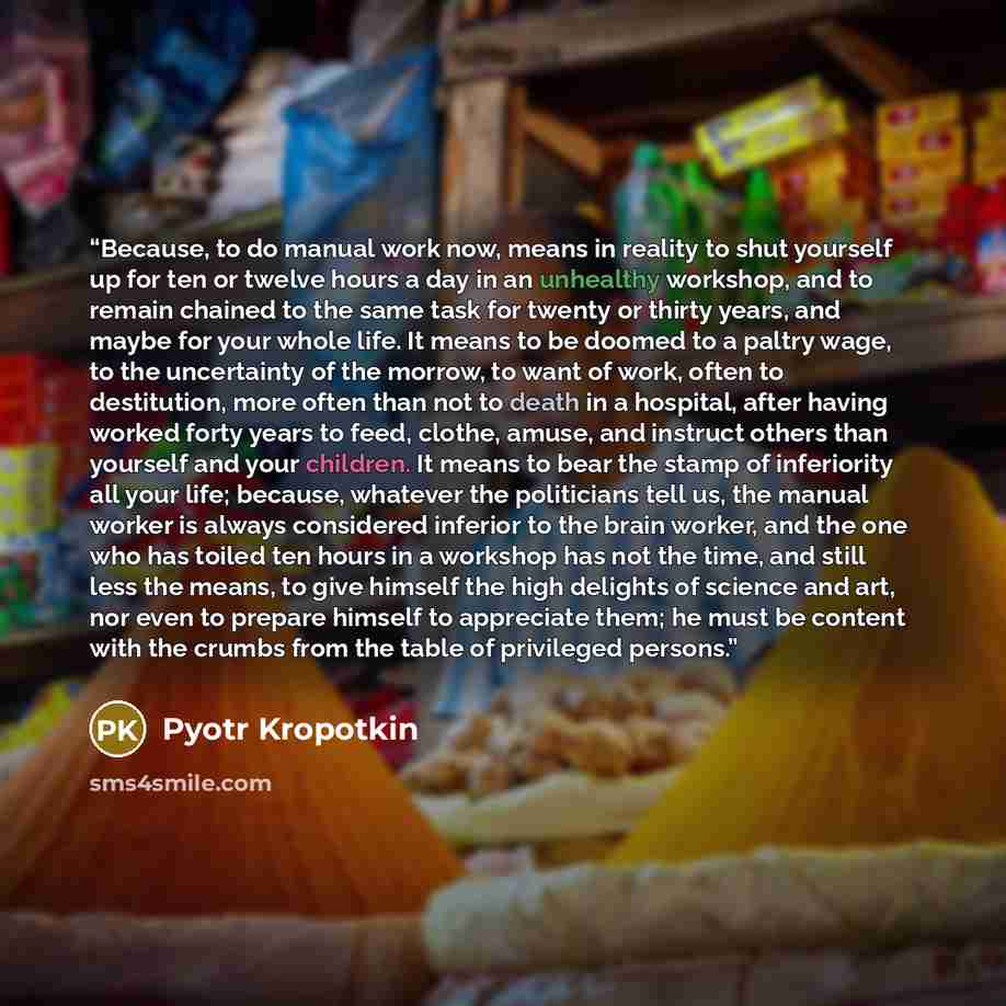 “Because, to do manual work now, means in reality to shut yourself up for ten or twelve hours a day in an unhealthy workshop, and to remain chained to the same task for twenty or thirty years, and maybe for your whole life. It means to be doomed to a paltry wage, to the uncertainty of the morrow…” quote by Pyotr Kropotkin