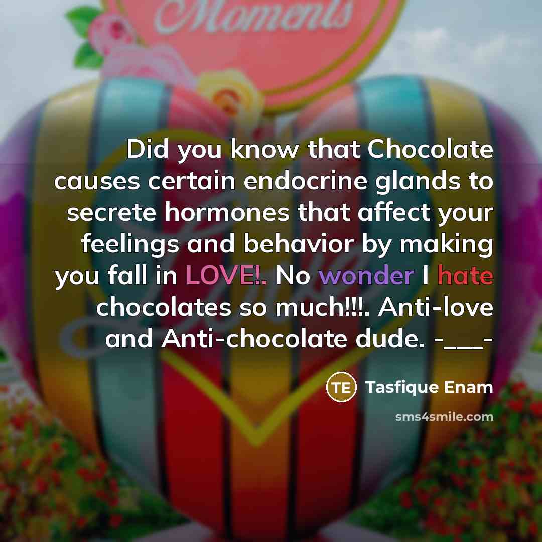 “Did you know that Chocolate causes certain endocrine glands to secrete hormones that affect your feelings and behavior by making you fall in LOVE!. No wonder I hate chocolates so much!!!. Anti-love and Anti-chocolate dude. -___-” quote by Tasfique Enam