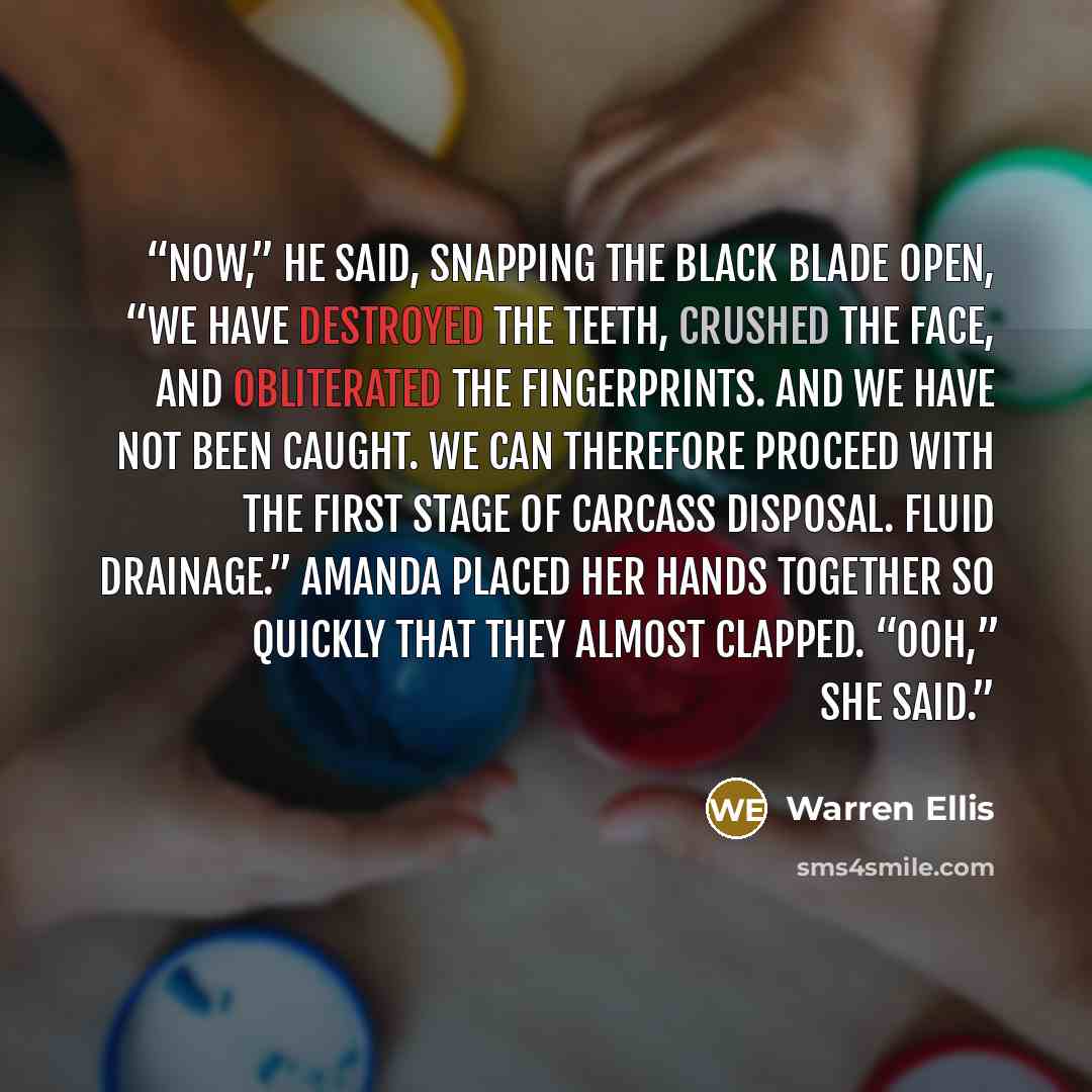 “Now,” he said, snapping the black blade open, “we have destroyed the teeth, crushed the face, and obliterated the fingerprints. And we have not been caught. We can therefore proceed with the first stage of carcass disposal. Fluid drainage.” Amanda placed her hands together so quickly that they…” quote by Warren Ellis