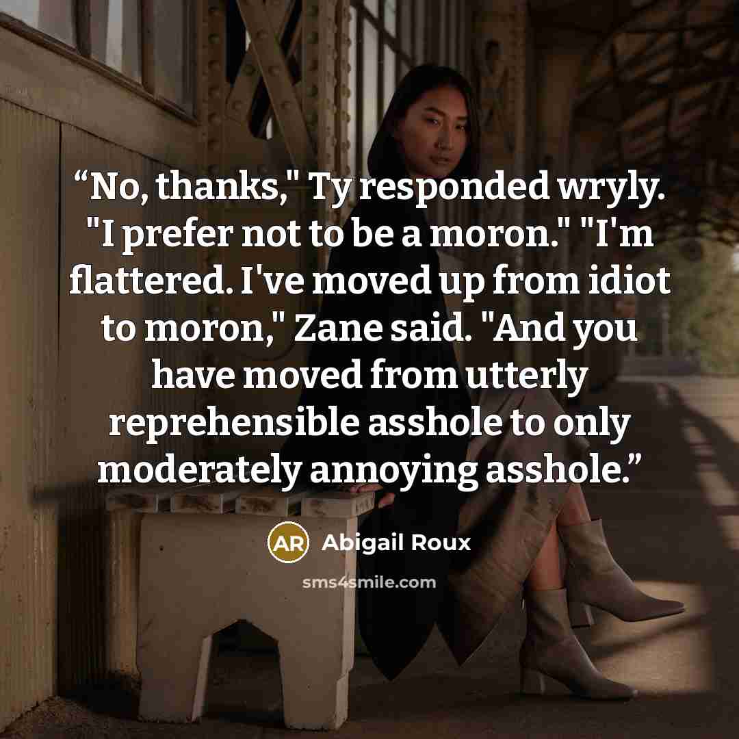 “No, thanks," Ty responded wryly. "I prefer not to be a moron." "I'm flattered. I've moved up from idiot to moron," Zane said. "And you have moved from utterly reprehensible asshole to only moderately annoying asshole.” quote by Abigail Roux