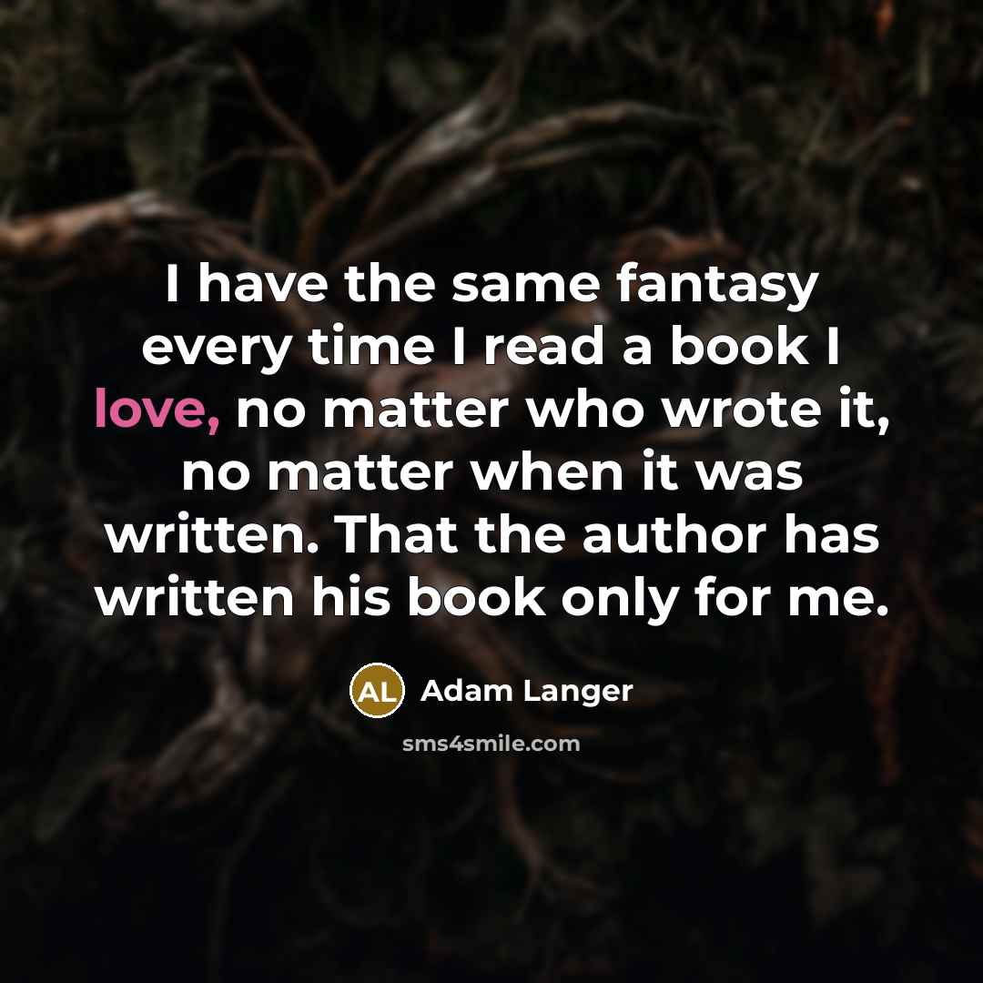 “I have the same fantasy every time I read a book I love, no matter who wrote it, no matter when it was written. That the author has written his book only for me.” quote by Adam Langer