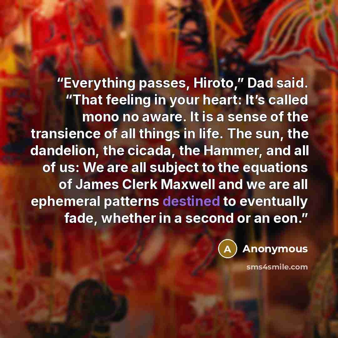 “Everything passes, Hiroto,” Dad said. “That feeling in your heart: It’s called mono no aware. It is a sense of the transience of all things in life. The sun, the dandelion, the cicada, the Hammer, and all of us: We are all subject to the equations of James Clerk Maxwell and we are all ephemeral…” quote by Anonymous