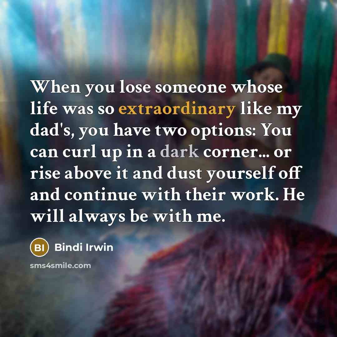 “When you lose someone whose life was so extraordinary like my dad's, you have two options: You can curl up in a dark corner... or rise above it and dust yourself off and continue with their work. He will always be with me.” quote by Bindi Irwin