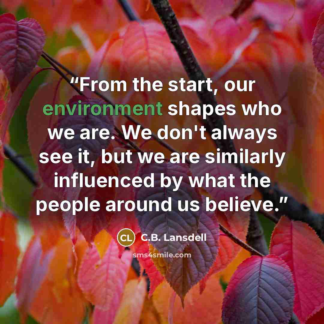 “From the start, our environment shapes who we are. We don't always see it, but we are similarly influenced by what the people around us believe.” quote by C.B. Lansdell