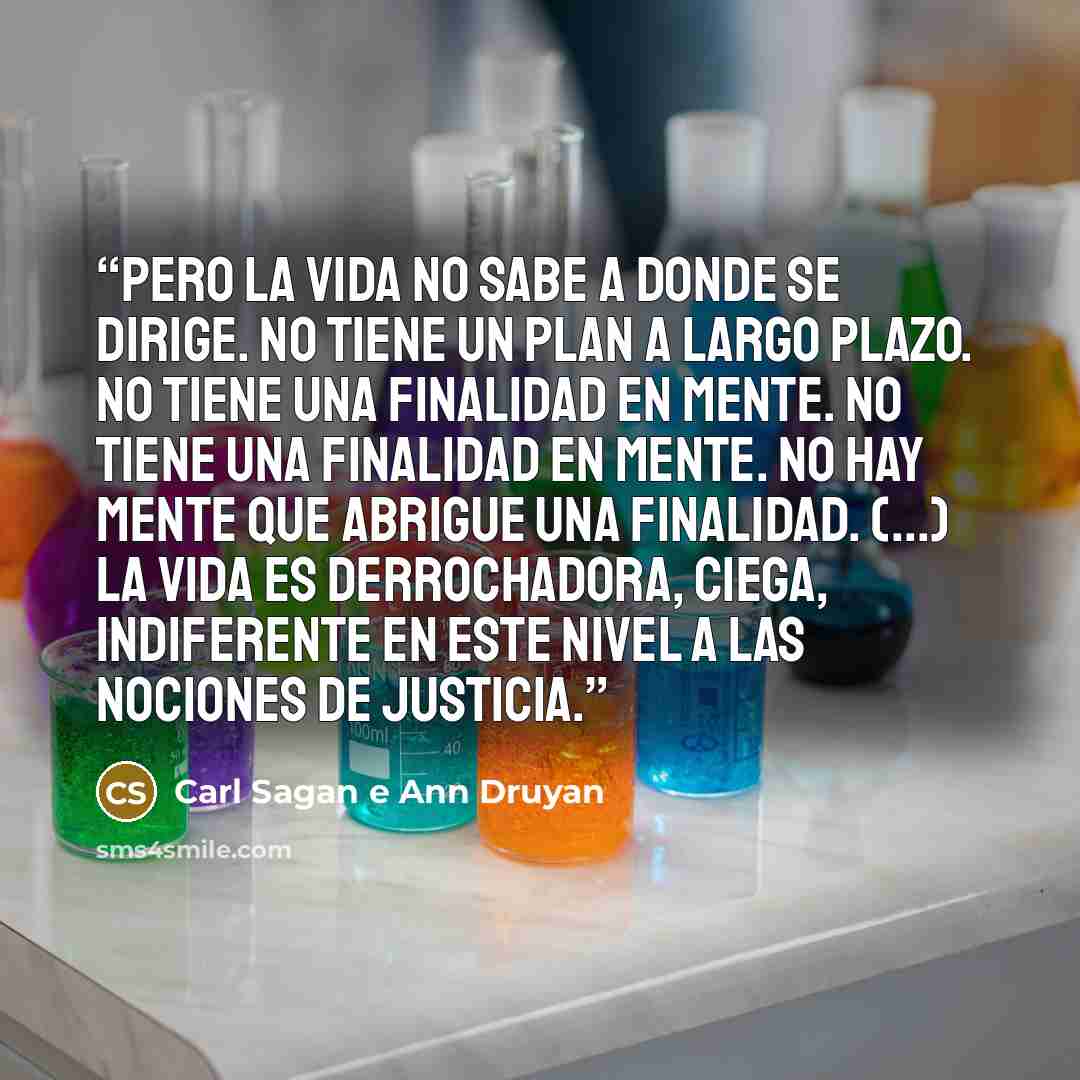 “Pero la vida no sabe a donde se dirige. No tiene un plan a largo plazo. No tiene una finalidad en mente. No tiene una finalidad en mente. No hay mente que abrigue una finalidad. (...) La vida es derrochadora, ciega, indiferente en este nivel a las nociones de justicia.” quote by Carl Sagan e Ann Druyan