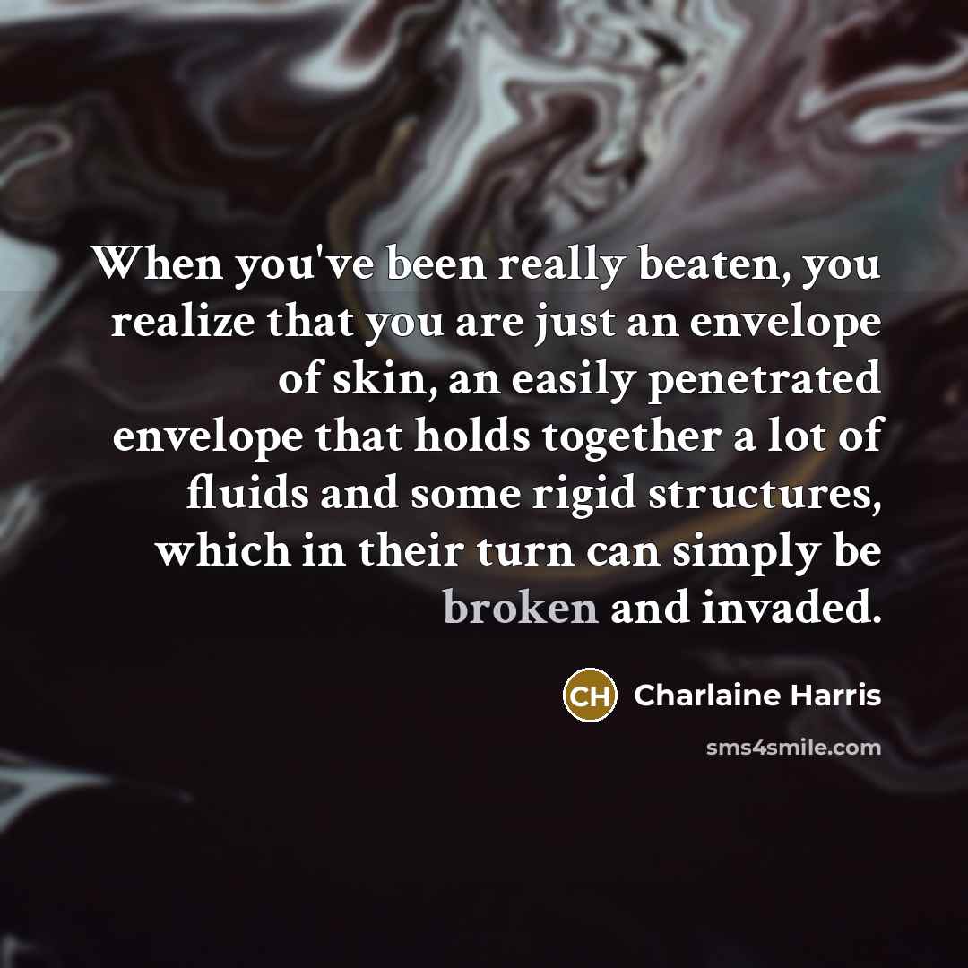 “When you've been really beaten, you realize that you are just an envelope of skin, an easily penetrated envelope that holds together a lot of fluids and some rigid structures, which in their turn can simply be broken and invaded.” quote by Charlaine Harris