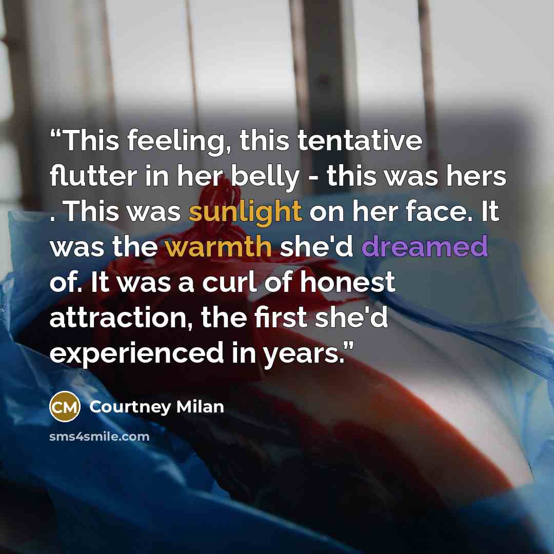 “This feeling, this tentative flutter in her belly - this was hers . This was sunlight on her face. It was the warmth she'd dreamed of. It was a curl of honest attraction, the first she'd experienced in years.” quote by Courtney Milan