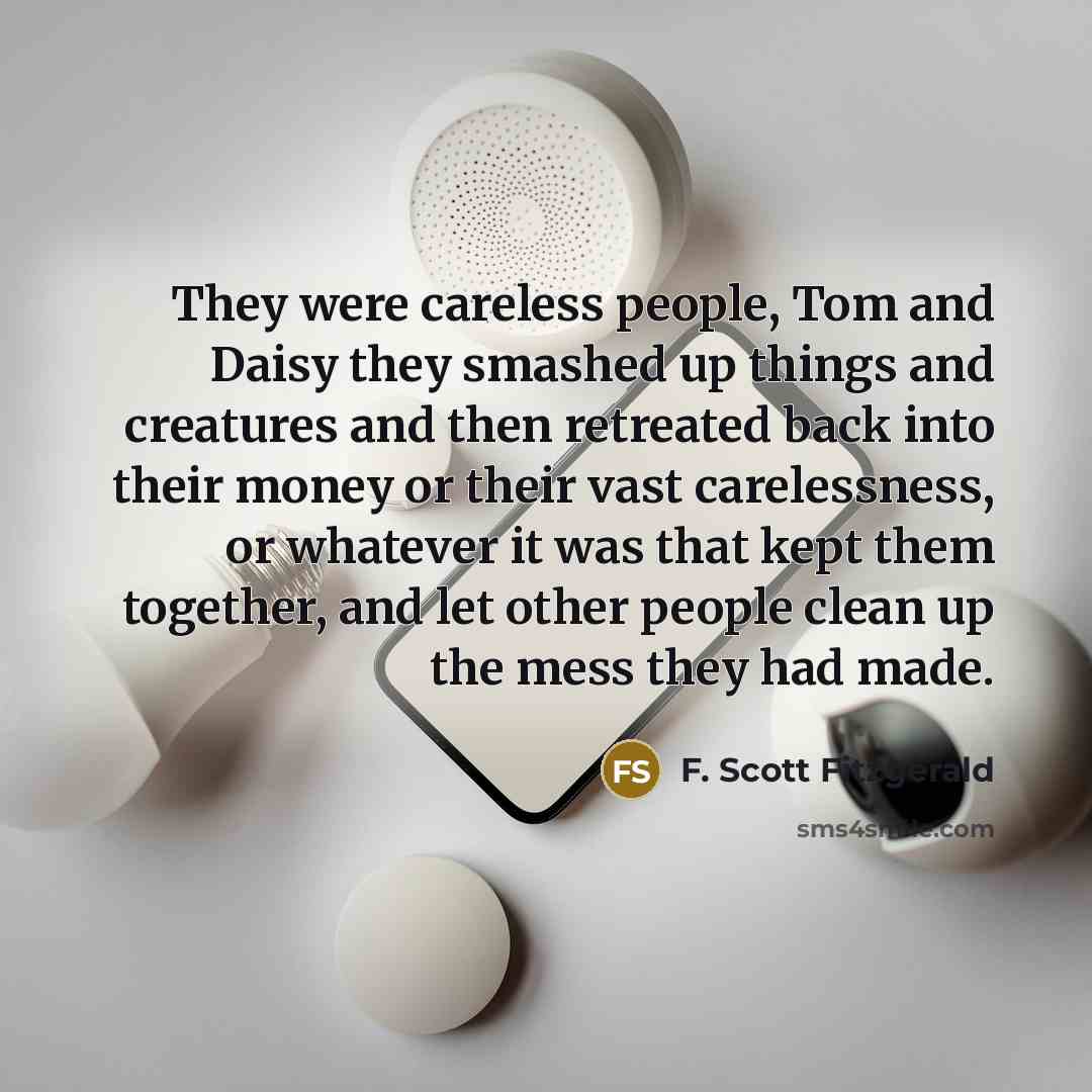 “They were careless people, Tom and Daisy they smashed up things and creatures and then retreated back into their money or their vast carelessness, or whatever it was that kept them together, and let other people clean up the mess they had made.” quote by F. Scott Fitzgerald