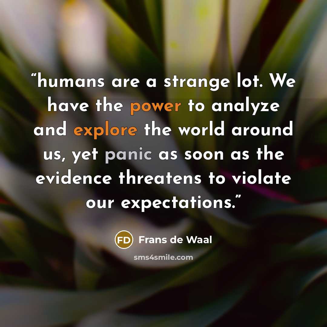 “humans are a strange lot. We have the power to analyze and explore the world around us, yet panic as soon as the evidence threatens to violate our expectations.” quote by Frans de Waal