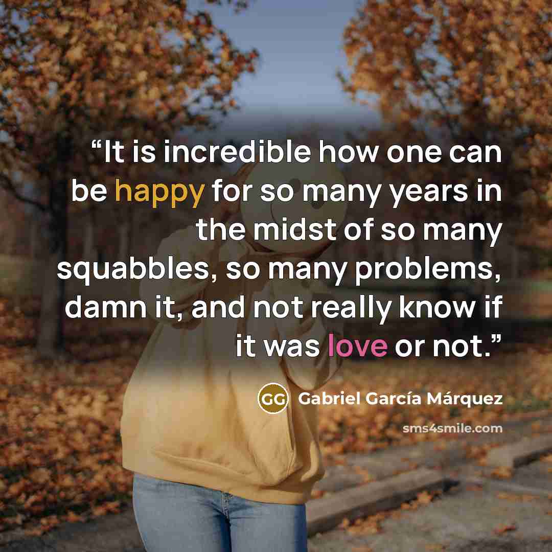 “It is incredible how one can be happy for so many years in the midst of so many squabbles, so many problems, damn it, and not really know if it was love or not.” quote by Gabriel García Márquez