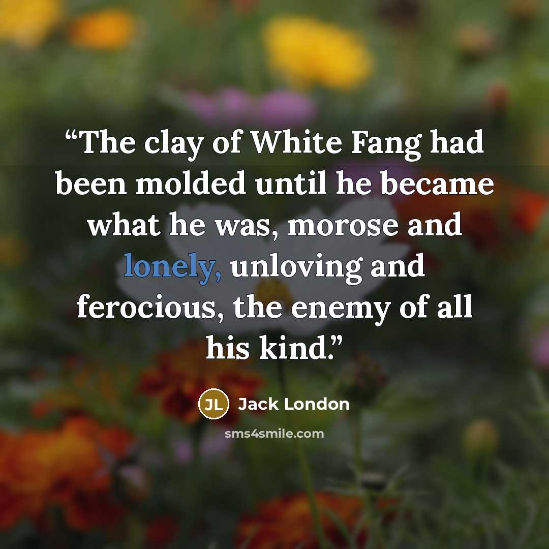 “The clay of White Fang had been molded until he became what he was, morose and lonely, unloving and ferocious, the enemy of all his kind.” quote by Jack London