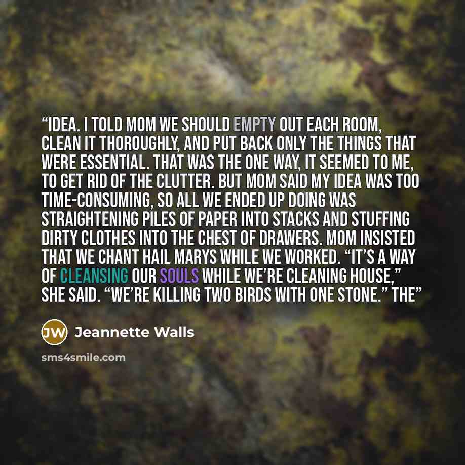 “idea. I told Mom we should empty out each room, clean it thoroughly, and put back only the things that were essential. That was the one way, it seemed to me, to get rid of the clutter. But Mom said my idea was too time-consuming, so all we ended up doing was straightening piles of paper into…” quote by Jeannette Walls