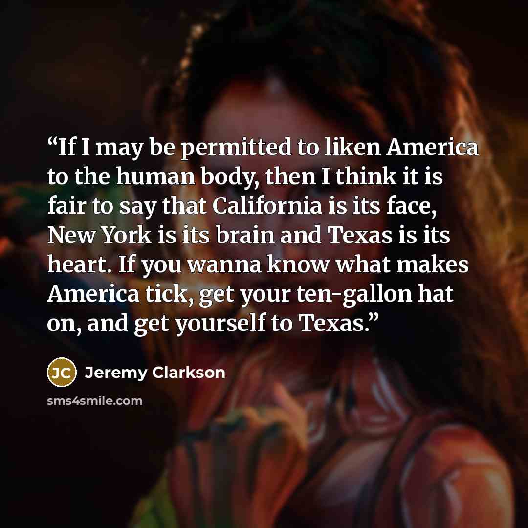 “If I may be permitted to liken America to the human body, then I think it is fair to say that California is its face, New York is its brain and Texas is its heart. If you wanna know what makes America tick, get your ten-gallon hat on, and get yourself to Texas.” quote by Jeremy Clarkson