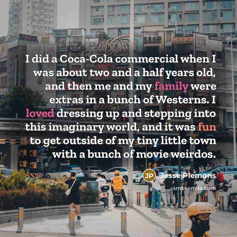 “I did a Coca-Cola commercial when I was about two and a half years old, and then me and my family were extras in a bunch of Westerns. I loved dressing up and stepping into this imaginary world, and it was fun to get outside of my tiny little town with a bunch of movie weirdos.” quote by Jesse Plemons