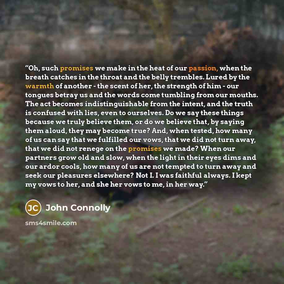 “Oh, such promises we make in the heat of our passion, when the breath catches in the throat and the belly trembles. Lured by the warmth of another - the scent of her, the strength of him - our tongues betray us and the words come tumbling from our mouths. The act becomes indistinguishable from the…” quote by John Connolly