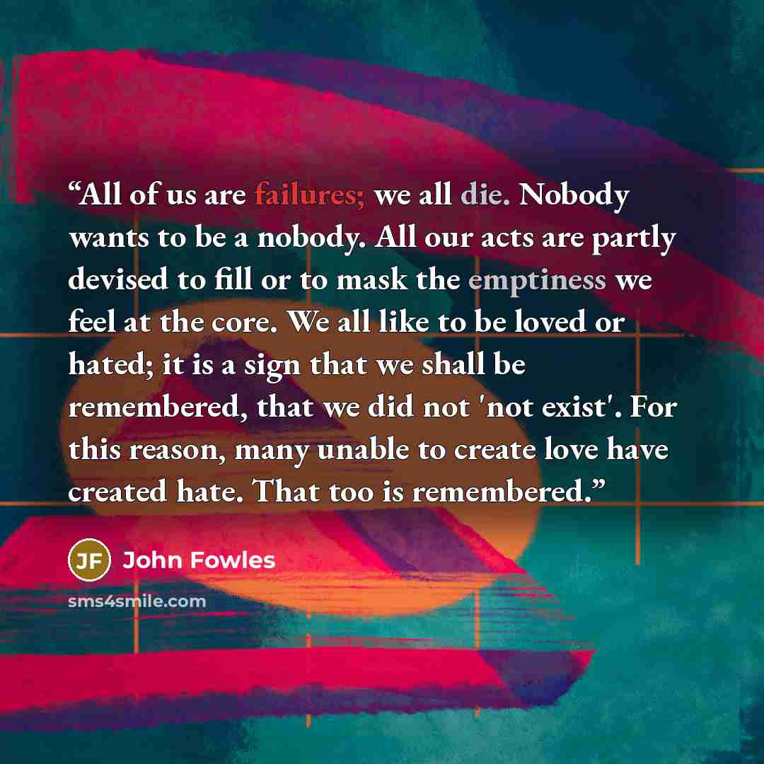 “All of us are failures; we all die. Nobody wants to be a nobody. All our acts are partly devised to fill or to mask the emptiness we feel at the core. We all like to be loved or hated; it is a sign that we shall be remembered, that we did not 'not exist'. For this reason, many unable to create…” quote by John Fowles