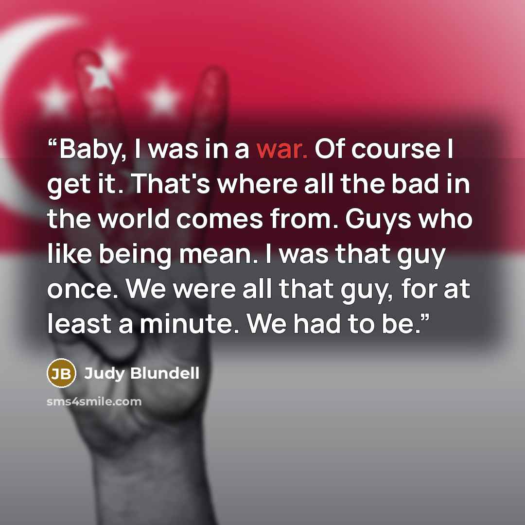 “Baby, I was in a war. Of course I get it. That's where all the bad in the world comes from. Guys who like being mean. I was that guy once. We were all that guy, for at least a minute. We had to be.” quote by Judy Blundell